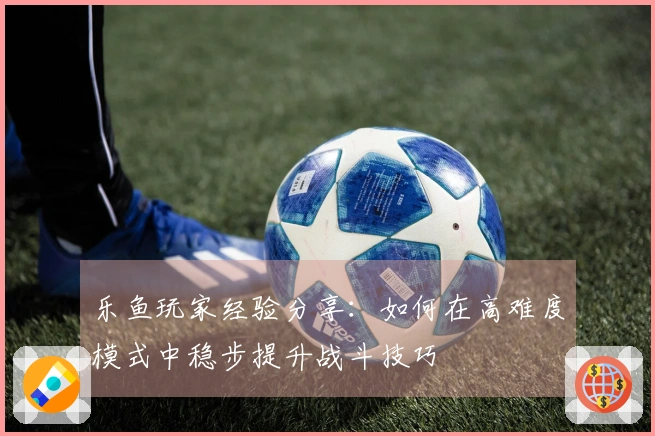 乐鱼玩家经验分享：如何在高难度模式中稳步提升战斗技巧