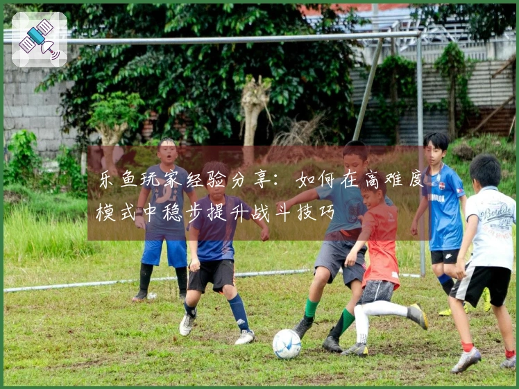 乐鱼玩家经验分享：如何在高难度模式中稳步提升战斗技巧