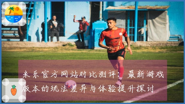 米乐官方网站对比测评：最新游戏版本的玩法差异与体验提升探讨