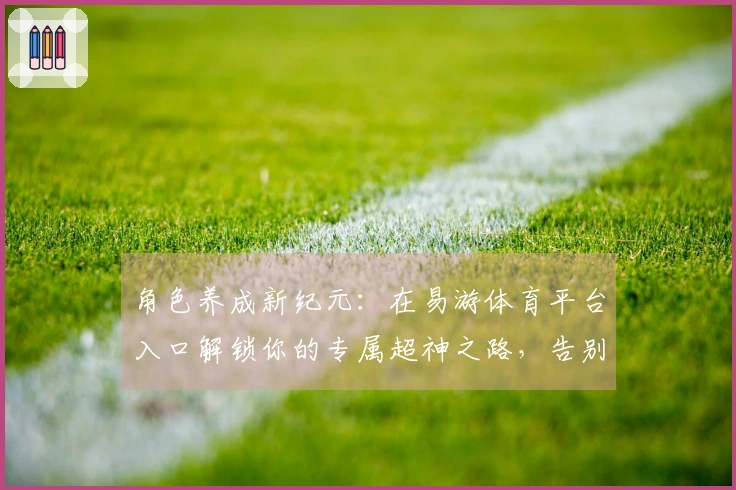 角色养成新纪元：在易游体育平台入口解锁你的专属超神之路，告别新手期！
