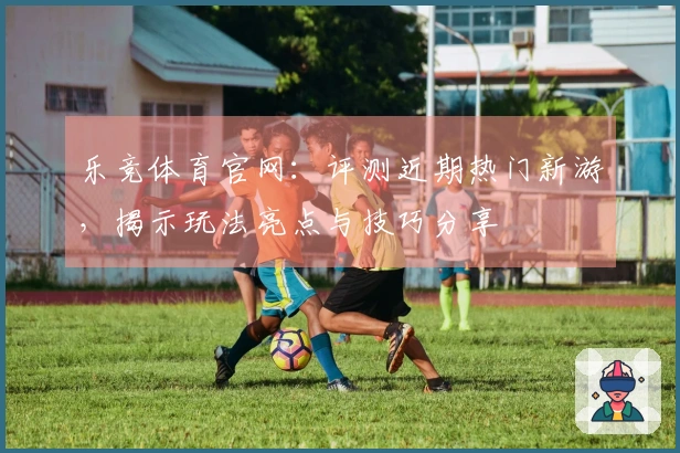 乐竞体育官网：评测近期热门新游，揭示玩法亮点与技巧分享